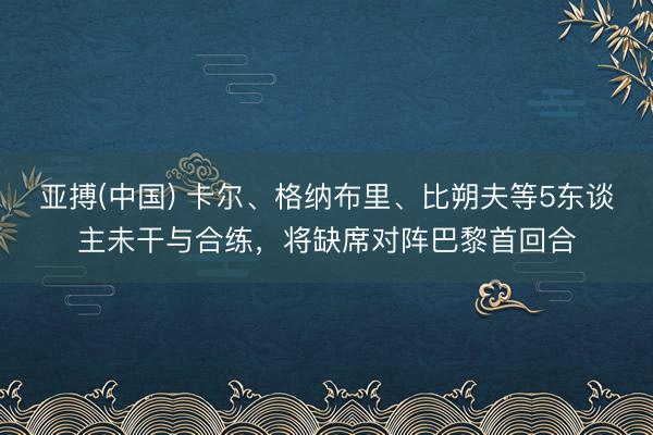 亚搏(中国) 卡尔、格纳布里、比朔夫等5东谈主未干与合练，将缺席对阵巴黎首回合
