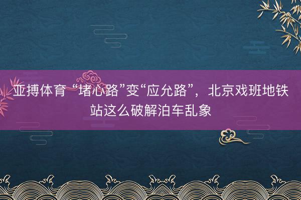 亚搏体育 “堵心路”变“应允路”,北京戏班地铁站这么破解泊车乱象