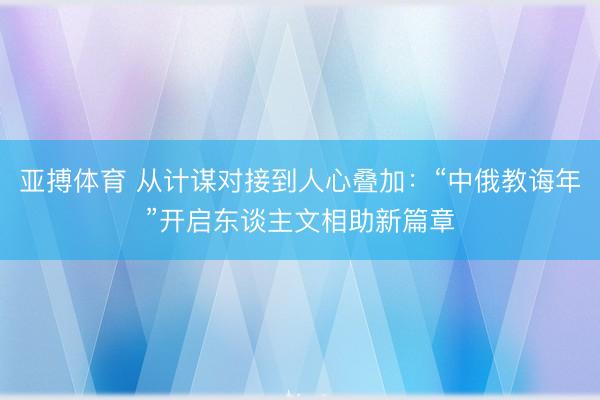 亚搏体育 从计谋对接到人心叠加：“中俄教诲年”开启东谈主文相助新篇章