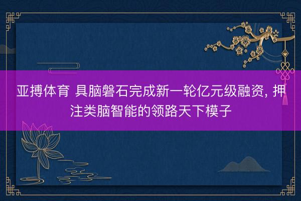 亚搏体育 具脑磐石完成新一轮亿元级融资， 押注类脑智能的领路天下模子