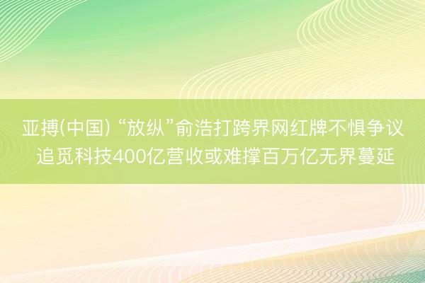 亚搏(中国) “放纵”俞浩打跨界网红牌不惧争议 追觅科技400亿营收或难撑百万亿无界蔓延