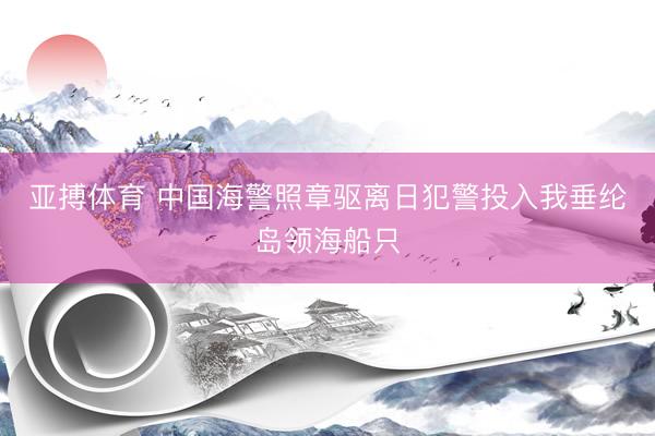 亚搏体育 中国海警照章驱离日犯警投入我垂纶岛领海船只