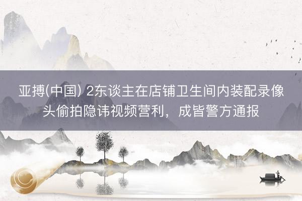 亚搏(中国) 2东谈主在店铺卫生间内装配录像头偷拍隐讳视频营利，成皆警方通报