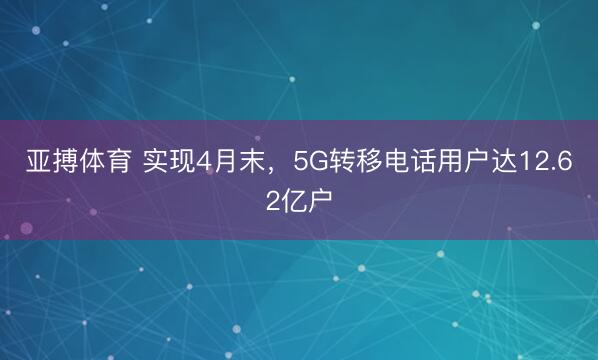 亚搏体育 实现4月末，5G转移电话用户达12.62亿户