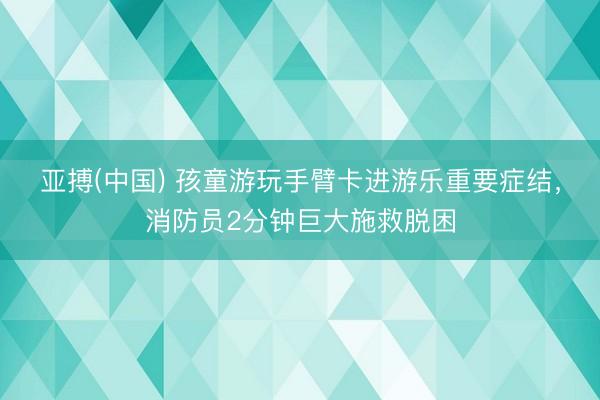 亚搏(中国) 孩童游玩手臂卡进游乐重要症结，消防员2分钟巨大施救脱困