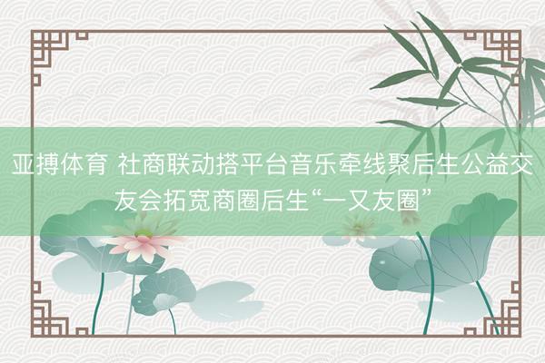 亚搏体育 社商联动搭平台音乐牵线聚后生公益交友会拓宽商圈后生“一又友圈”
