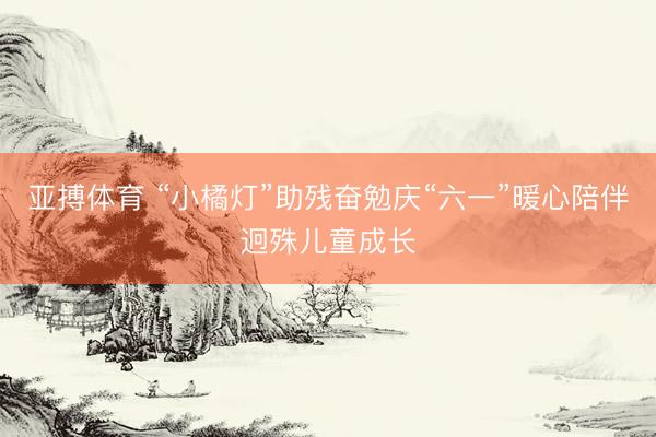 亚搏体育 “小橘灯”助残奋勉庆“六一”暖心陪伴迥殊儿童成长