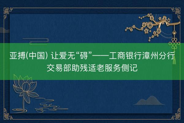 亚搏(中国) 让爱无“碍”——工商银行漳州分行交易部助残适老服务侧记