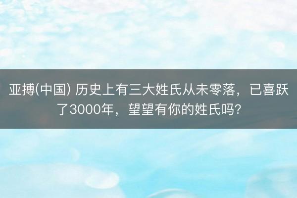 亚搏(中国) 历史上有三大姓氏从未零落，已喜跃了3000年，望望有你的姓氏吗？