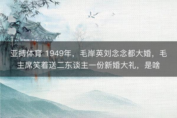 亚搏体育 1949年，毛岸英刘念念都大婚，毛主席笑着送二东谈主一份新婚大礼，是啥