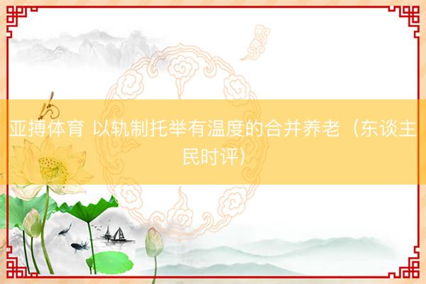 亚搏体育 以轨制托举有温度的合并养老（东谈主民时评）