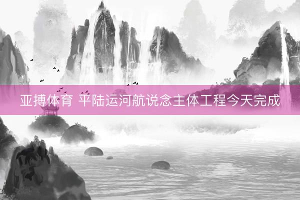 亚搏体育 平陆运河航说念主体工程今天完成