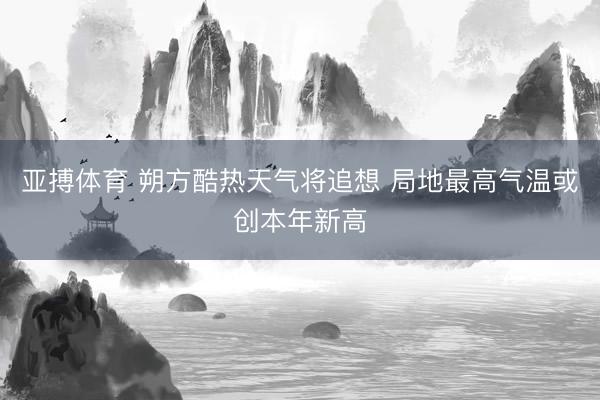 亚搏体育 朔方酷热天气将追想 局地最高气温或创本年新高