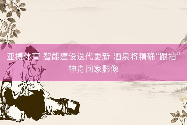 亚搏体育 智能建设迭代更新 酒泉将精确“跟拍”神舟回家影像