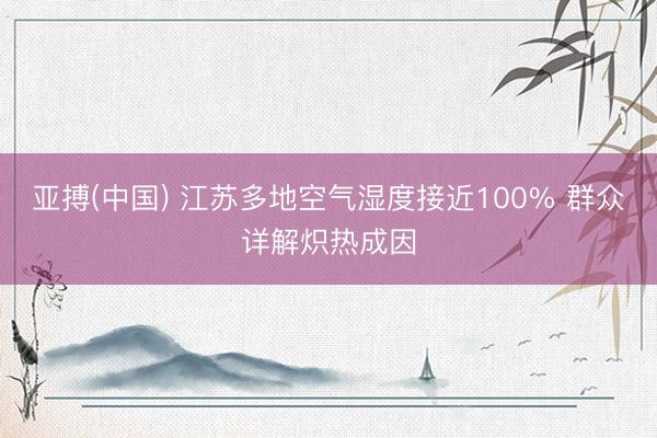 亚搏(中国) 江苏多地空气湿度接近100% 群众详解炽热成因