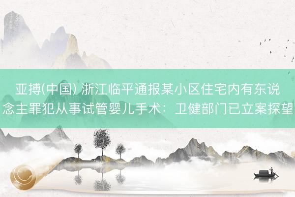 亚搏(中国) 浙江临平通报某小区住宅内有东说念主罪犯从事试管婴儿手术:卫健部门已立案探望
