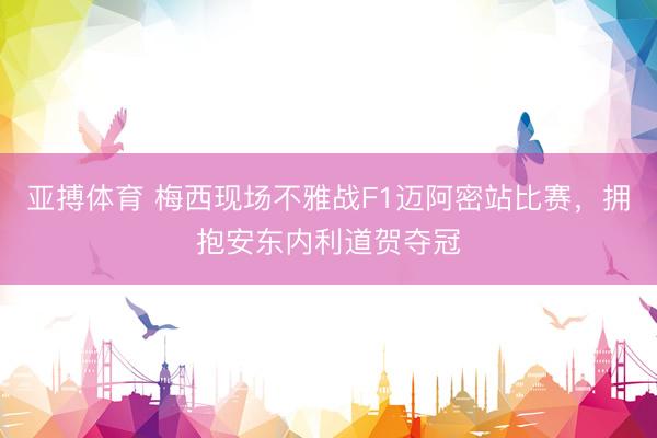 亚搏体育 梅西现场不雅战F1迈阿密站比赛，拥抱安东内利道贺夺冠