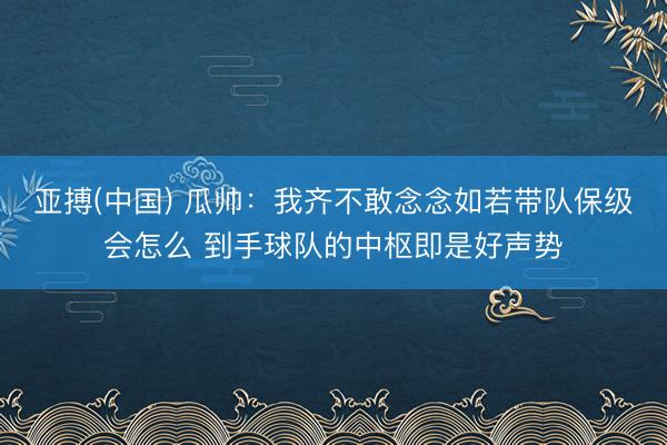 亚搏(中国) 瓜帅：我齐不敢念念如若带队保级会怎么 到手球队的中枢即是好声势