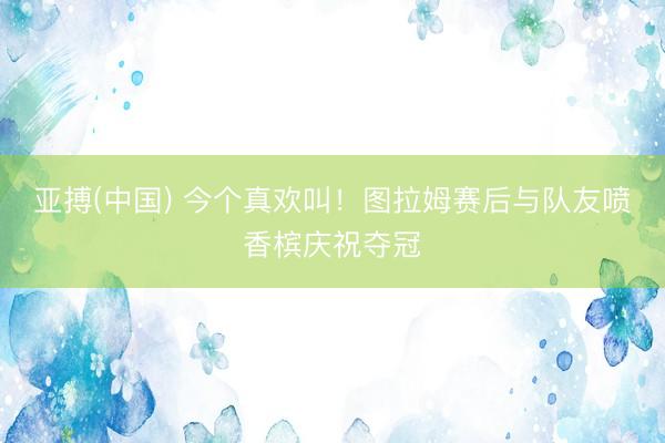 亚搏(中国) 今个真欢叫！图拉姆赛后与队友喷香槟庆祝夺冠