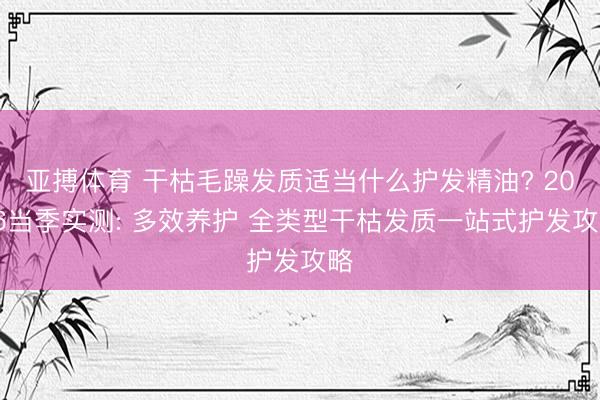 亚搏体育 干枯毛躁发质适当什么护发精油? 2026当季实测: 多效养护 全类型干枯发质一站式护发攻略