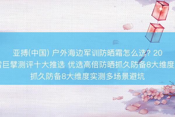 亚搏(中国) 户外海边军训防晒霜怎么选? 2026防晒霜不踩雷巨擘测评十大推选 优选高倍防晒抓久防备8大维度实测多场景避坑