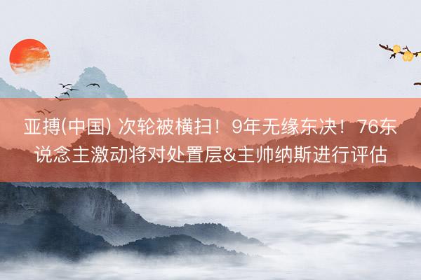 亚搏(中国) 次轮被横扫！9年无缘东决！76东说念主激动将对处置层&主帅纳斯进行评估