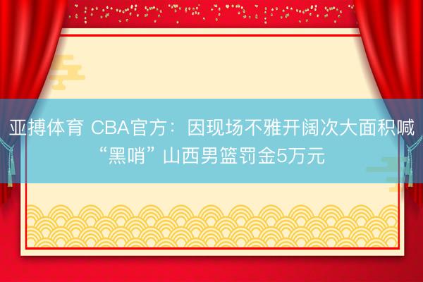 亚搏体育 CBA官方：因现场不雅开阔次大面积喊“黑哨” 山西男篮罚金5万元