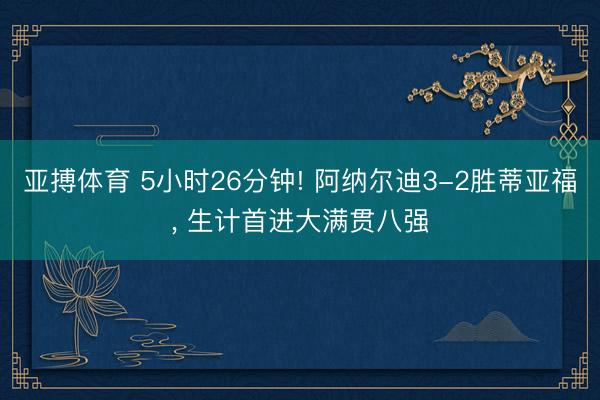 亚搏体育 5小时26分钟! 阿纳尔迪3-2胜蒂亚福， 生计首进大满贯八强