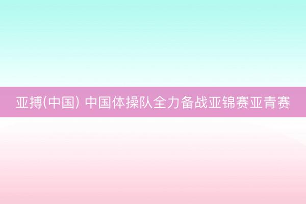 亚搏(中国) 中国体操队全力备战亚锦赛亚青赛
