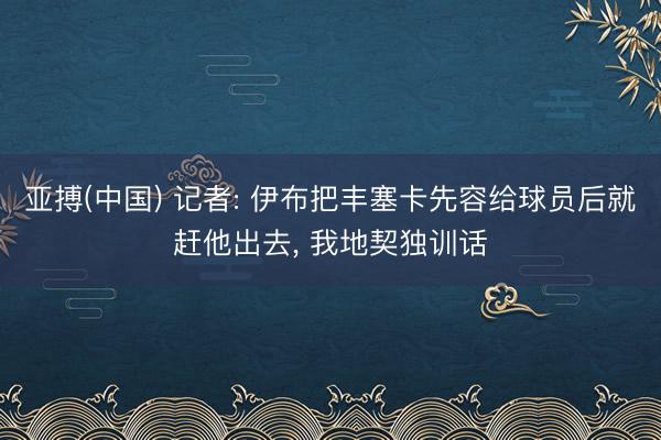 亚搏(中国) 记者: 伊布把丰塞卡先容给球员后就赶他出去， 我地契独训话