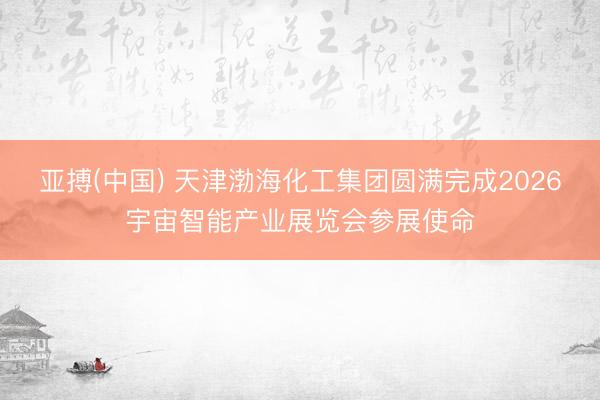 亚搏(中国) 天津渤海化工集团圆满完成2026宇宙智能产业展览会参展使命