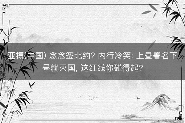 亚搏(中国) 念念签北约? 内行冷笑: 上昼署名下昼就灭国， 这红线你碰得起?
