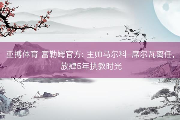 亚搏体育 富勒姆官方: 主帅马尔科-席尔瓦离任， 放肆5年执教时光