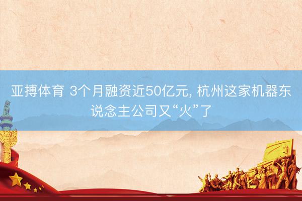 亚搏体育 3个月融资近50亿元， 杭州这家机器东说念主公司又“火”了