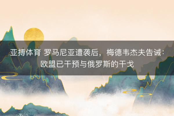 亚搏体育 罗马尼亚遭袭后，梅德韦杰夫告诫：欧盟已干预与俄罗斯的干戈