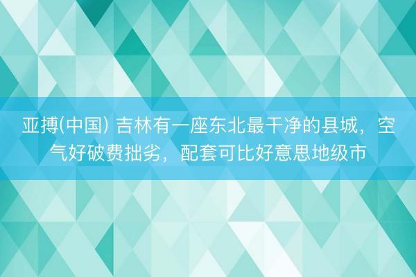亚搏(中国) 吉林有一座东北最干净的县城，空气好破费拙劣，配套可比好意思地级市