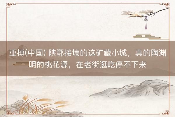 亚搏(中国) 陕鄂接壤的这矿藏小城，真的陶渊明的桃花源，在老街逛吃停不下来