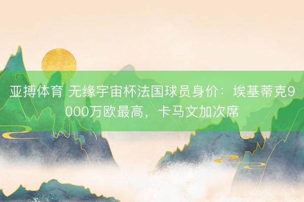 亚搏体育 无缘宇宙杯法国球员身价：埃基蒂克9000万欧最高，卡马文加次席