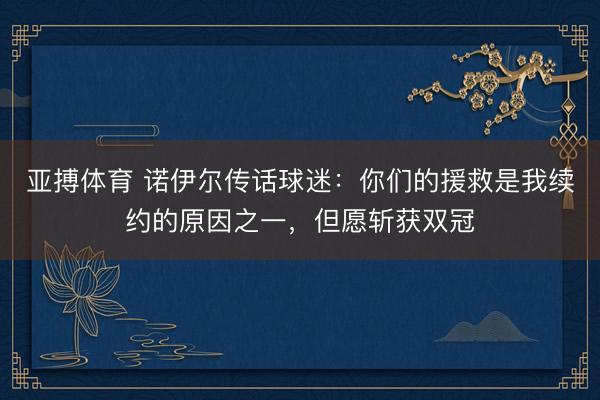 亚搏体育 诺伊尔传话球迷：你们的援救是我续约的原因之一，但愿斩获双冠