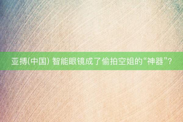 亚搏(中国) 智能眼镜成了偷拍空姐的“神器”？