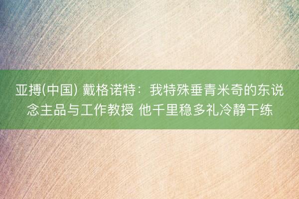 亚搏(中国) 戴格诺特：我特殊垂青米奇的东说念主品与工作教授