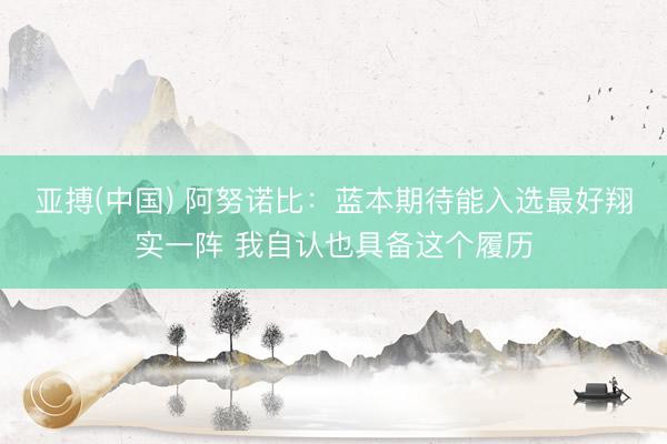 亚搏(中国) 阿努诺比：蓝本期待能入选最好翔实一阵 我自认也