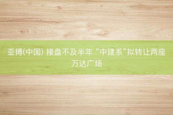 亚搏(中国) 接盘不及半年 “中建系”拟转让两座万达广场
