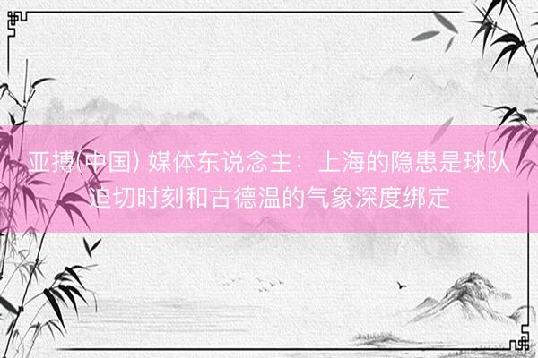 亚搏(中国) 媒体东说念主：上海的隐患是球队迫切时刻和古德温的气象深度绑定
