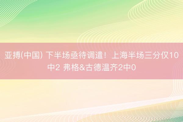 亚搏(中国) 下半场亟待调遣！上海半场三分仅10中2 弗格&古德温齐2中0
