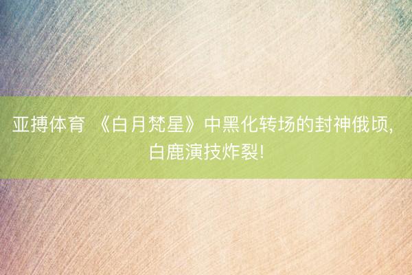亚搏体育 《白月梵星》中黑化转场的封神俄顷， 白鹿演技炸裂!