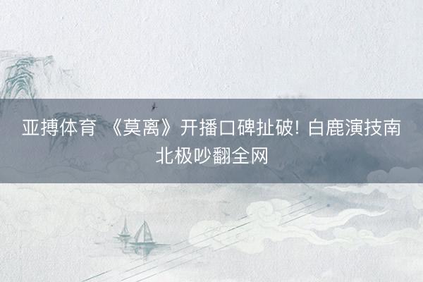 亚搏体育 《莫离》开播口碑扯破! 白鹿演技南北极吵翻全网