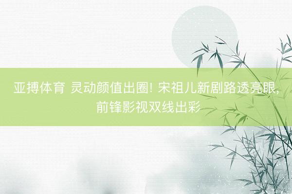 亚搏体育 灵动颜值出圈! 宋祖儿新剧路透亮眼， 前锋影视双线出彩
