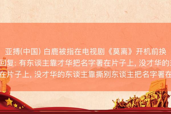 亚搏(中国) 白鹿被指在电视剧《莫离》开机前换掉总计编剧团队， 于正回复: 有东谈主靠才华把名字署在片子上， 没才华的东谈主靠撕别东谈主把名字署在热搜上