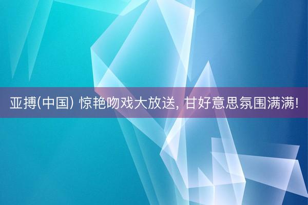 亚搏(中国) 惊艳吻戏大放送， 甘好意思氛围满满!